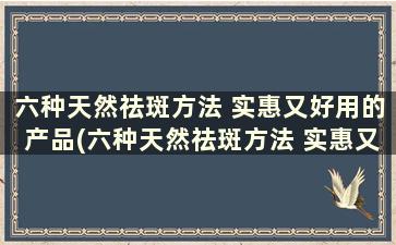 六种天然祛斑方法 实惠又好用的产品(六种天然祛斑方法 实惠又好用的护肤品)